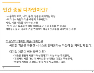 인간 중심 디자인이란?
    - 사용자의 요구, 니즈, 동기, 정황을 이해하는 과정
    - 비즈니스 측면과 기술 측면의 요구사항과
    제약, 시장 기회를 파악하는 과정
    - 이 두 가지 요소의 이해를 바탕으로 기능이 훌륭할 뿐 아니라
    사용성도 높고, 경제와 기술 면에서도 성공적인 제품을 디자인하는 과정




    오늘날의 디지털 제품 디자인은
     복잡한 기술을 유용한 서비스로 탈바꿈하는 과정이 잘 되어있지 않다.

     디지털 제품이 엉터리인 이유?
       - 제품을 활용해 사용자가 성취하고자 하는 바는 무엇인지,
       - 경쟁사의 제품 대신 이 서비스를 선택하는 이유는 무엇인지,
       - 어떻게 제품을 더 향상시킬 수 있을지 고려하지 않음.

4
                                             4
 