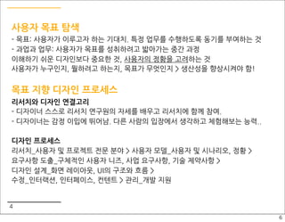 사용자 목표 탐색
- 목표: 사용자가 이루고자 하는 기대치. 특정 업무를 수행하도록 동기를 부여하는 것
- 과업과 업무: 사용자가 목표를 성취하려고 밟아가는 중간 과정
이해하기 쉬운 디자인보다 중요한 것, 사용자의 정황을 고려하는 것
사용자가 누구인지, 뭘하려고 하는지, 목표가 무엇인지 > 생산성을 향상시켜야 함!


목표 지향 디자인 프로세스
리서치와 디자인 연결고리
- 디자이너 스스로 리서치 연구원의 자세를 배우고 리서치에 함께 참여.
- 디자이너는 감정 이입에 뛰어남. 다른 사람의 입장에서 생각하고 체험해보는 능력..

디자인 프로세스
리서치_사용자 및 프로젝트 전문 분야 > 사용자 모델_사용자 및 시나리오, 정황 >
요구사항 도출_구체적인 사용자 니즈, 사업 요구사항, 기술 제약사항 >
디자인 설계_화면 레이아웃, UI의 구조와 흐름 >
수정_인터랙션, 인터페이스, 컨텐트 > 관리_개발 지원


4
                                                  6
 