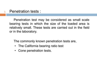 3. Penetration tests :
Penetration test may be considered as small scale
bearing tests in which the size of the loaded area is
relatively small. These tests are carried out in the field
or in the laboratory.
The commonly known penetration tests are,
• The California bearing ratio test
• Cone penetration tests.
 