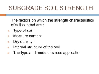 SUBGRADE SOIL STRENGTH
The factors on which the strength characteristics
of soil depend are :
1. Type of soil
2. Moisture content
3. Dry density
4. Internal structure of the soil
5. The type and mode of stress application
 