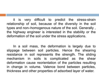 it is very difficult to predict the stress-strain
relationship of soil, because of the diversity in the soil
types and non–homogenous nature of the soil. Generally ,
the highway engineer is interested in the stability or the
deformation of the soil under the stress applications.
In a soil mass, the deformation is largely due to
slippage between soil particles. Hence the shearing
resistance in soil represents the strength. The sliding
mechanism in soils is complicated as the shear
deformation cause reorientation of the particles resulting
in change in volume. Valence bond between particles,
thickness and other properties of adsorbed layer of water.
 
