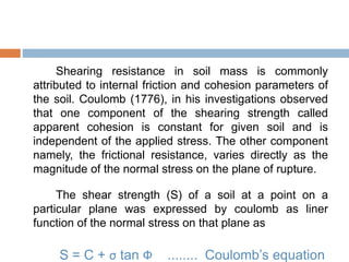 Shearing resistance in soil mass is commonly
attributed to internal friction and cohesion parameters of
the soil. Coulomb (1776), in his investigations observed
that one component of the shearing strength called
apparent cohesion is constant for given soil and is
independent of the applied stress. The other component
namely, the frictional resistance, varies directly as the
magnitude of the normal stress on the plane of rupture.
The shear strength (S) of a soil at a point on a
particular plane was expressed by coulomb as liner
function of the normal stress on that plane as
S = C + σ tan Ф ........ Coulomb’s equation
 