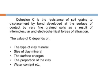 Cohesion C is the resistance of soil grains to
displacement by bond developed at the surface of
contact by very fine grained soils as a result of
intermolecular and electrochemical forces of attraction.
The value of C depends on,
• The type of clay mineral
• Size of clay mineral
• The surface charges
• The proportion of the clay
• Water content etc.
 