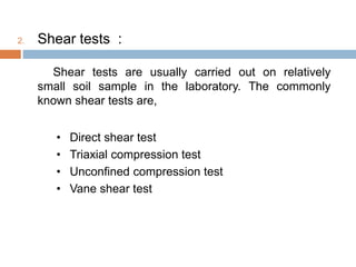 2. Shear tests :
Shear tests are usually carried out on relatively
small soil sample in the laboratory. The commonly
known shear tests are,
• Direct shear test
• Triaxial compression test
• Unconfined compression test
• Vane shear test
 