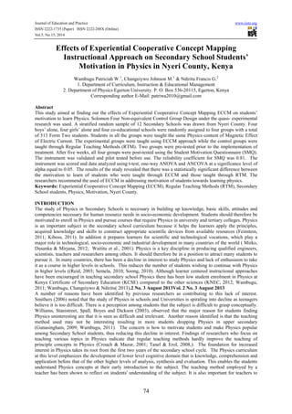 Journal of Education and Practice www.iiste.org
ISSN 2222-1735 (Paper) ISSN 2222-288X (Online)
Vol.5, No.15, 2014
74
Effects of Experiential Cooperative Concept Mapping
Instructional Approach on Secondary School Students’
Motivation in Physics in Nyeri County, Kenya
Wambugu Patriciah W.1
, Changeiywo Johnson M.1
& Ndiritu Francis G.2
1. Department of Curriculum, Instruction & Educational Management
2. Department of Physics Egerton University. P. O. Box 536-20115, Egerton, Kenya
Corresponding author E-Mail: patriwa2010@gmail.com
Abstract
This study aimed at finding out the effects of Experiential Cooperative Concept Mapping ECCM on students’
motivation to learn Physics. Solomon Four Non-equivalent Control Group Design under the quasi- experimental
research was used. A stratified random sample of 12 Secondary Schools was drawn from Nyeri County. Four
boys’ alone, four girls’ alone and four co-educational schools were randomly assigned to four groups with a total
of 513 Form Two students. Students in all the groups were taught the same Physics content of Magnetic Effect
of Electric Current. The experimental groups were taught using ECCM approach while the control groups were
taught through Regular Teaching Methods (RTM). Two groups were pre-tested prior to the implementation of
treatment. After five weeks, all four groups were post-tested using the Student Motivation Questionnaire (SMQ).
The instrument was validated and pilot tested before use. The reliability coefficient for SMQ was 0.81. The
instrument was scored and data analyzed using t-test, one-way ANOVA and ANCOVA at a significance level of
alpha equal to 0.05. The results of the study revealed that there was a statistically significant difference between
the motivation to learn of students who were taught through ECCM and those taught through RTM. The
researchers recommend the used of ECCM in addressing motivation of students towards learning physics.
Keywords: Experiential Cooperative Concept Mapping (ECCM), Regular Teaching Methods (RTM), Secondary
School students, Physics, Motivation, Nyeri County.
INTRODUCTION
The study of Physics in Secondary Schools is necessary in building up knowledge, basic skills, attitudes and
competencies necessary for human resource needs in socio-economic development. Students should therefore be
motivated to enroll in Physics and pursue courses that require Physics in university and tertiary colleges. Physics
is an important subject in the secondary school curriculum because it helps the learners apply the principles,
acquired knowledge and skills to construct appropriate scientific devices from available resources (Feinstein,
2011; Kiboss, 2011). In addition it prepares learners for scientific and technological vocations, which play a
major role in technological, socio-economic and industrial development in many countries of the world ( Mirko,
Dusanka & Mirjana, 2012; Waititu et al., 2001). Physics is a key discipline in producing qualified engineers,
scientists, teachers and researchers among others. It should therefore be in a position to attract many students to
pursue it. In many countries, there has been a decline in interest to study Physics and lack of enthusiasm to take
it as a course in higher levels in schools. This reduces the number of students wishing to continue with Physics
in higher levels ((Reid, 2003; Semela, 2010; Soong, 2010). Although learner centered instructional approaches
have been encouraged in teaching secondary school Physics there has been low student enrolment in Physics at
Kenya Certificate of Secondary Education (KCSE) compared to the other sciences (KNEC, 2012; Wambugu,
2011; Wambugu, Changeiywo & Ndiritu( 2013).2 No. 3 August 2013Vol. 2 No. 3 August 2013
A number of reasons have been identified by previous researchers as contributing to this lack of interest.
Smithers (2006) noted that the study of Physics in schools and Universities is spiraling into decline as teenagers
believe it is too difficult. There is a perception among students that the subject is difficult to grasp conceptually.
Williams, Stanistreet, Spall, Boyes and Dickson (2003), observed that the major reason for students finding
Physics uninteresting are that it is seen as difficult and irrelevant. Another reason identified is that the teaching
method used may not be interesting resulting in more students dropping Physics in upper secondary
(Gunasingham, 2009; Wambugu, 2011). The concern is how to motivate students and make Physics popular
among Secondary School students, thus reducing this decline in interest. Findings of researchers who focus on
teaching various topics in Physics indicate that regular teaching methods hardly improve the teaching of
principle concepts in Physics (Crouch & Mazur, 2001; Tanel & Erol, 2008,). The foundation for increased
interest in Physics takes its root from the first two years of the secondary school cycle. The Physics curriculum
at this level emphasizes the development of lower level cognitive domain that is knowledge, comprehension and
application before that of the other higher levels of analysis, synthesis and evaluation. This enables the students
understand Physics concepts at their early introduction to the subject. The teaching method employed by a
teacher has been shown to reflect on students' understanding of the subject. It is also important for teachers to
 