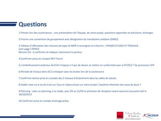 Questions
1.Prévoir lors des soutenances : une présentation de l’équipe, de votre projet, questions apportées et précisions, échanges.
2.Fournir une convention de groupement avec désignation du mandataire solidaire (GMES)
3.Tableau d'affectation des missions de type loi MOP à renseigner et à fournir – PHASES ETUDES ET TRAVAUX
(voir page 2 RPAO)
Mission SSI : à confirmer et indiquer clairement le porteur
4.Confirmer prise en compte RICT fourni
5.L'embellissement extérieur de EC4 n'impose-t-il pas de devoir se mettre en conformité avec la RT2012 ? Se prononcer SVP
6.Période de travaux dans EC2 à évoquer avec les écoles lors de la soutenance
7.Confirmer bonne prise en compte des 2 niveaux d'éclairement dans les salles de classes
8.Etablir note vis-à-vis de la loi sur l'eau et répercussion sur votre projet / Système rétention des eaux de pluie ?
9.Planning : caler un planning, à ce stade, avec OS au 21/05 et prévision de réception avant vacances toussaint soit le
18/10/2013
10.Confirmer prise en compte éclairage préau
 