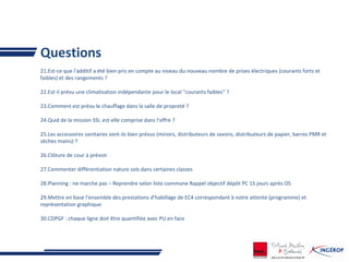 Questions
21.Est-ce que l'additif a été bien pris en compte au niveau du nouveau nombre de prises électriques (courants forts et
faibles) et des rangements ?
22.Est-il prévu une climatisation indépendante pour le local "courants faibles" ?
23.Comment est prévu le chauffage dans la salle de propreté ?
24.Quid de la mission SSI, est-elle comprise dans l'offre ?
25.Les accessoires sanitaires sont-ils bien prévus (miroirs, distributeurs de savons, distributeurs de papier, barres PMR et
sèches mains) ?
26.Clôture de cour à prévoir
27.Commenter différentiation nature sols dans certaines classes
28.Planning : ne marche pas – Reprendre selon liste commune Rappel objectif dépôt PC 15 jours après OS
29.Mettre en base l'ensemble des prestations d'habillage de EC4 correspondant à notre attente (programme) et
représentation graphique
30.CDPGF : chaque ligne doit être quantifiée avec PU en face
 