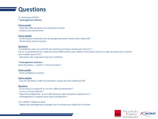 Questions
31. Remarques ECOLES :
* Aménagement intérieur
Points positifs
- Accès des salles de classes vers de petites terrasses
- Création d'un hall d'entrée
Points négatifs
- Entrée toujours excentrée avec du passage permanent devant salles classes DST
- Pas de liaison entre les classes
Questions :
-Possibilité de créer une unité DST plus distincte de l'espace entrée pour tout EC5 ?
Par ex. en positionnant les 2 salles de classes différemment avec création d'une liaison entre les 2 salles de classes par un atelier
(voir modèle classes IST) ?
-Description des rangements dans les circulations
* Aménagement extérieur :
Accès Secondary → cantine  terrain de sport 
Points positifs
- Accès protégé par un préau
Points négatifs
- Cour de récréation (1 000 m2) excentrée, ne peut pas être utilisée par DST
Questions
- Où se trouve la surface de la cour de 1 000 m2 exactement ?
- La cour n'est pas clôturée ?
- Page 59 du programme : la cour offre plusieurs types d'espaces, lesquels et où ?
- Aménagements et espaces verts autour du bâtiment ?
32. A chiffrer / Rappel en base :
- Dépose des aménagements paysagers qui ne seraient pas réalisés par les écoles.
 