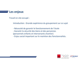 Les enjeux
Travail en site occupé :
Introduction : Grande expérience du groupement sur ce sujet
- Nécessité de garantir le fonctionnement de l’école
- Garantir la sécurité des biens et des personnes
(personnels enfants et intervenants chantier)
- Enjeu social important sur le maintien des fonctionnalités.
 