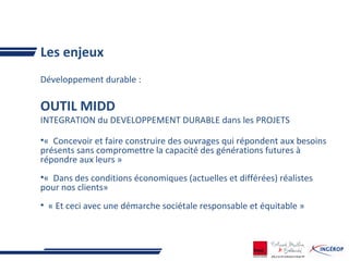 Les enjeux
Développement durable :
OUTIL MIDD
INTEGRATION du DEVELOPPEMENT DURABLE dans les PROJETS
•« Concevoir et faire construire des ouvrages qui répondent aux besoins
présents sans compromettre la capacité des générations futures à
répondre aux leurs »
•« Dans des conditions économiques (actuelles et différées) réalistes
pour nos clients»
• « Et ceci avec une démarche sociétale responsable et équitable »
 