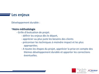 Les enjeux
Développement durable :
•Notre méthodologieNotre méthodologie
- Grille d’évaluation de projet.
- définir les enjeux dès le départ,
- apprécier au plus juste les besoins des clients
- préconiser les techniques à moindre impact et les plus
appropriées.
- A toutes les étapes du projet, apprécier la prise en compte des
thèmes développement durable et apporter les corrections
éventuelles.
 