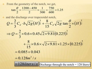  From the geometry of the notch, we get,
 and the discharge over trapezoidal notch,
25.1
600
750
300
1
2
4501200
2
tan 



   
 
 
ssliter
sm
Q
HgCHgbCQ dd
/128
/128.0
043.0085.0
225.025.181.926.0
15
8
225.081.9245.06.0
3
2
2
tan2
15
8
2
3
2
3
2
5
2
3
2
5
2
3







Discharge through the notch = 128 liters/s
 