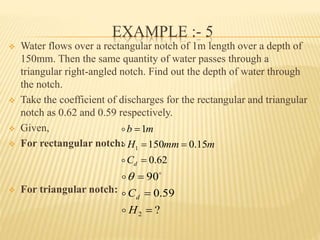 EXAMPLE :- 5
 Water flows over a rectangular notch of 1m length over a depth of
150mm. Then the same quantity of water passes through a
triangular right-angled notch. Find out the depth of water through
the notch.
 Take the coefficient of discharges for the rectangular and triangular
notch as 0.62 and 0.59 respectively.
 Given,
 For rectangular notch:
 For triangular notch:
62.0
15.0150
1
1



dC
mmmH
mb



?
59.0
90
2 


H
Cd


 

 