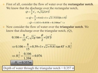  First of all, consider the flow of water over the rectangular notch.
We know that the discharge over the rectangular notch,
 Now consider the flow of water over the triangular notch. We
know that discharge over the triangular notch, (Q),
Depth of water through the triangular notch = 0.357 m
 
 
smQ
Q
HgbCQ d
/106.0058.0831.1
15.081.92162.0
3
2
2
3
2
2
2
5
2
5



 
mH
H
H
HgCd
357.0
076.0
394.1
106.0
45tan81.92159.0
15
8
106.0
2
tan2
15
8
106.0
2
2
5
2
2
5
2
2
5






 