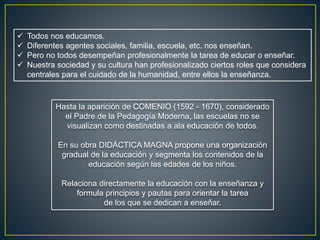  Todos nos educamos.
 Diferentes agentes sociales, familia, escuela, etc. nos enseñan.
 Pero no todos desempeñan profesionalmente la tarea de educar o enseñar.
 Nuestra sociedad y su cultura han profesionalizado ciertos roles que considera
centrales para el cuidado de la humanidad, entre ellos la enseñanza.
Hasta la aparición de COMENIO (1592 - 1670), considerado
el Padre de la Pedagogía Moderna, las escuelas no se
visualizan como destinadas a ala educación de todos.
En su obra DIDÁCTICA MAGNA propone una organización
gradual de la educación y segmenta los contenidos de la
educación según las edades de los niños.
Relaciona directamente la educación con la enseñanza y
formula principios y pautas para orientar la tarea
de los que se dedican a enseñar.
 