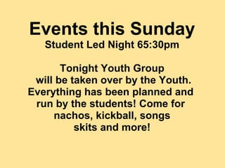Events this Sunday
   Student Led Night 65:30pm

       Tonight Youth Group
 will be taken over by the Youth.
Everything has been planned and
 run by the students! Come for
     nachos, kickball, songs
          skits and more!
 
