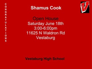 C
O
N     Shamus Cook
G
R
A
T      Open House
U
L    Saturday June 18th
A
T
        3:00-6:00pm
I
O
    11625 N Waldron Rd
N        Vestaburg
S




    Vestaburg High School
 