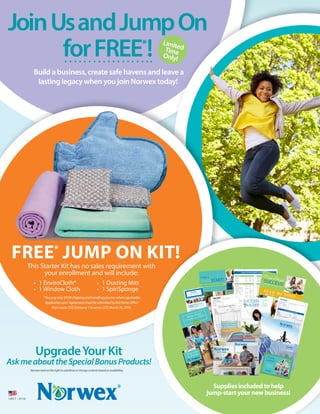 FREE*
JUMP ON KIT!
This Starter Kit has no sales requirement with
your enrollment and will include:
• 	1 EnviroCloth®	
•	 1 Window Cloth
•	 1 Dusting Mitt	
•	 1 SpiriSponge
*Youpayonly$9.99shippingandhandlingplustaxwhereapplicable.
Applicationand AgreementmustbesubmittedtotheHomeOffice
fromnoon,CST,February1tonoon,CDT,March16,2016.
Supplies included to help
jump-start your new business!
Our Global Mission
Improving quality of life
by radically reducing chemicals
in our homes.
N E W C O N S U LTA N T G U I D E
Create a
FreshSTART!
Safe Haven
Package
(1)DustingMitt
(1)UltraPowerPlus(1kg/2.2lbs.)
(1)CleaningPaste
(1)KitchenTowel
(1)KitchenCloth
(1)WindowCloth
(1)SpiriSpong
e(2perpack)
(1)EnviroClot
h
(1)VintageBodyPack
$153.99
Double-Sided Mop System~ $120.99
• IncludesDouble-Si
dedDrySuperiorandWetMopPads,Double-Si
dedMopBaseand
Telescopic
MopHandle.
• Pullsdoubleduty:Onesidedusts,theotherwetmops.
• Savestimeandenergy.
• Quicklyandeasilydustandmopfloorsusingmicrofiberandwateronly.
Body Care: The scent of Lemon Peel and Pineapp
le botanical extracts
gets
the family ready for the day! Free of SLS, SLES, paraben
s, phthala
tes, and
animal-
derived
ingredie
nts. No propylene glycol, no syntheti
c dyes,
no mineral
oil. Environmentall
y friendly
packagi
ng is from sustaina
ble
forestry
and reduces
the use of plastics.
Contain
s nut-deri
ved ingredie
nts.
• BodyLotion ~ $19.99
• Family-Siz
eBodyLotion ~ $39.99
• ShowerGel ~ $16.99
• Family-Siz
eShowerGel ~ $29.99
• HandCream ~ $14.99
Naturally Timeless†
: For those who want to fight the signs of aging and
restore the look of healthy,
radiant
skin. Made with advance
d phytote
ch-
nology to leave skin softer and rejuvena
ted.
• Naturally
TimelessAnti-Grav
ityNightCream ~ $59.99
• Naturally
TimelessDayCream ~ $59.99
• Naturally
TimelessFirmingFacialSerum ~ $59.99
• Naturally
TimelessRadiantEyeCream ~ $29.99
Peppermint Foaming Hand Wash ~ $15.99/ Refill - $31.99
• Invigorati
ngPeppermi
ntaroma.
• Peppermi
nt,CoconutandAppleextractscombinetothorough
lycleansehandsandskin.
• Idealforthebathroom
aswellasthekitchen.
Timeless & Mediterranean: Perfect for all skin types to ease dryness
and
replenis
h skin moistur
e barrier to soften and rejuvena
te skin.
• Mediterra
neanMeditatio
nOliveOilSaltScrub ~ $39.99
• Mediterra
neanMoisture
FaceandNeckGel ~ $43.99
• TimelessLipBalm ~ $6.99
• TimelessNaturalHandCleaner ~ $9.99
• TimelessOrganicSheaButter ~ $28.99
• TimelessRelaxatio
nRescueGel ~ $15.99
Product Quick Guide
2016
Double-Sided Mop Base ~ $39.99
• Swivelsandflipssomopping
timeiscutinhalf!
• Aluminum
andpolypropy
lene,easilysnapsintoTelescopic
MopHandle.
• Velcro®stripsonbothsidessecureMopPads.
Double-Sided Dry Superior Mop Pad ~ Pink ~ Microfiber - $32.99
• Dustfloorsbymopping
aroundedgeofroom,pullingmoptowardyouinafigureeight.
• Useonfloors,ceilingfans,walls.
• Preserves
hardwood
andtilefloors.
• Picksuphairandfinedustparticles.
• Greatforasthmaandallergysufferers,aswellashomeswithkidsandpets.
Double-Sided Wet Mop PadBacLock
**
~ Graphite ~ Microfiber - $32.99
• DampenwithwaterandplaceontoDouble-Sid
edMopBase.
• AfterdustingwithDouble-Si
dedDrySuperiorMopPad,flipBaseoverandmopwith
Double-Si
dedWetMopPad.
• Preventsstreaking
onhighlypolishedflooring.
• Useonwalls,hardwood
,laminate,
marble,tile,slateandvinyl.
Dry Mop Pad ~ Yellow ~ Polyeste
r - $18.99/$
23.99
• UseDryMopPadbeforeWetMopPad.
• Moparoundedgeofroom,pullingmoptowardyouinafigureeight.
• UseadampEnviroClo
th®topickupdebris,eliminatin
gneedforadustpan.
• Useonfloors,ceilingfans,walls,etc.
Dry Superior Mop Pad ~ Yellow ~ Microfiber - $24.99/$
32.99
• Greatforhomeswithasthmaandallergysufferers.
• Designed
forhomeswithlotsofkids,petsandhard-surf
acefloors.
• PicksuptwiceasmuchdustandpethairastheDryMopPad.
Tile Mop Pad ~ Light & Dark Blue ~ Microfiber ~ Nylon - $24.99/$
32.99
• Givesextracleaningpoweronhardsurfaces.
• Specialnylonfibersminimize
effortwhileremoving
dirtanddebrisfromtilefloors.
• Usewetordryontexturedfloors.Notrecommendedonwoodfloors.
Wet Mop Pad BacLock
**
~ Blue ~ Microfiber - $24.99/$
32.99
• DampenmopwithwaterandplaceontoVelcro®onMopBase.
• Preventsstreaking
onhighlypolishedflooring.
• Useonwindows,
walls,hardwood
,laminate,
marble,tile,slateandvinyl.
Mop Base ~ $24.99/$
31.99
• Aluminum
,easilysnapsintoTelescopic
MopHandle.
• Velcro®stripssecureMopPads.
Natural Skin Care Products
SU0044
12692 - 0115
Your Norwex Independent Sales Consultant:
Floor Systems & Accessories
Cleaning Paste~ $29.99
• Elbowgreaseinajar–cleans,polishesandprotectsinoneapplicatio
n.
• RubonwithadampEnviroClo
th®thenrinsewithwater.
• Useonbathtubs,
sinks,stainlesssteel,porcelain,tile,enamel,chrome,etc.
• NOTrecommendedforuseonbrushed
stainless
steel.
Carpet Stain Buster ~ $27.99
• Removes
protein-b
asedstainsandodors.
• Willnotleavearesiduethatattractsnewcontamin
ants.
• Spraysolutiononstain;rubgentlywithdampEnviroClo
th,thenblottodry.
• Alwaystestoninconspi
cuousspotbeforeusing.
Descaler ~ $29.99
• Sprayon,letstandfiveminutes,wipeoffwithadampEnviroClothandrinsewithwater.
• Removes
lime,calciumandrust.Preventsnewlimebuildupwithregularuse.
• Useonbathtubs,
showerdoors,etc.
• DoNOTuseonnaturalstonesurfaces
orinfood-wa
reproducts
.
Drain Care ~ $39.99
• Onescoophelpstoeliminate
sluggishdrainsandodors.
• Useregularly
tokeepdrainsandpipesflowingfreely.
• Safeforuseonallpipesanddrains,including
RVs,garbagedisposals,
septicsystems,etc.
• Noheatorcausticaction.
Leather Shine ~ $33.99
• Polishing
balmcanbeusedonshoes,purses,belts,luggage,furniture,
jacketsandmore.
• Notforuseonsuedematerial
s.
Magnet Ball ~ $39.99
• Reducestheuseofdetergent
byupto70%.
• Preventsmineralbuildupbymakingwatersoft.
• Useinlowerrackofdishwash
erandeliminate
needforrinsingagents.
• Useindishwash
er,washingmachines
,toilettanks,bathtubs,
etc.
• Superdurableandresistanttomold.
Mattress Cleaner ~ $29.99
• Greatforpeoplewithallergiesorforthosewhowakeupstuffy.
• Lightlymistmonthly,
withamorethorough
sprayevery3–4months.
• Useonmattresse
s,pillows,furniture,
stuffedanimals,carpetandduvets.
Oven & Grill Cleaner ~ $29.99
• Safelycleansyourovenwithouttheodorandtoxinsoftraditiona
lcleaners.
• Heatovento38ºC/100
ºF,spray,wait5minutes,thenwashwithdampEnviroClo
th.
Reheatto95ºC/200
ºFfor10minutes.
• Canbeusedongrills,burners,cookiesheetsandbakingtins.
Household Cleaning
For the most up-to-da
te informat
ion, please
check with your Norwex
Consulta
nt.
We reserve
the right to change
colors or substitut
e products
based on availabili
ty.
Package
savings
based on individua
l retail cost.
†
For complete
product
line, including
sets and collection
s,
see the 2016 Catalog
or ask your Consulta
nt.
* These products
available
while supplies
last.
** Contains
BacLock®
, an antibacte
rial agent for self-clean
sing purposes
only,
solely designed
to inhibit bacterial
odor, mold and mildew
growth
within the product.
CARING FOR NORWEX MICROFIBER
• WashslightlydirtymicrofiberclothswithNorwexDishwash
ingLiquidunderwarm
runningwater.Rinsethorough
ly,hangtodryordropintothedryer.
• Laundermicrofiberclothsseparatelyorwithotherlint-freelaundry.Drycomplete
ly.
• UseNorwexUltraPowerPlusLaundryDetergentforbestresults.
• Fordeep,stubborn
stainsorodors,microfibercanbeboiledfor10minutestoallowfibers
toswellandreleasethedebris.
• Between
launderin
gs,useourRubberBrushtoremovedirtfromMopPadsandEntryMat.
• Donotusebleach,fabricsofteners
ordryersheetswhenlaunderin
gmicrofiberasthese
additives
coatthefibersandreducetheirabilitytocleaneffectively.
• Donotusemicrofiber(exceptNorwexOpticScarf)onanti-glare
surfaces.
All Norwex
Microfiber products carry a two-yea
r warran
ty.
Please visit www.n
orwex.c
om for comple
te details.
Naturally Timeless Set
(1)Anti-Gravi
tyNightCream
(1)DayCream 
(1)FirmingFacialSerum
(1)RadiantEyeCream
$188.99
Laundry Care
Save
over
$16!
pg.42•2016Catalog
pg.32•2016Catalog
pg.36•2016 Catalog
Crystal Deodorant ~ $13.99
• Odorlessandnon-stain
ing.Nochemicals
orperfumes
–madeofmineralsaltandglycerin.
• Useunderarmsandonfeettocontrolodor.
• Wetbeforeeachuse,apply,rinseandrecap.Lastsoneyear.
Foot Stone ~ $14.99
• Madewith100%purepumice.
• Removes
cornsandcallusesgentlyandsafely.
• Notrecomme
ndedfordiabetics
orpeoplewithpoorcirculation.
Silver Care Toothbrush ~ $20.99 ~ Refills - $14.99
• Silverontheuniquebristlebaseeliminate
supto99%ofbacteriacommonl
yfound
ontoothbrus
hes.
• Self-sanit
izeswithinhours.
Personal Care
pg.48•2016Catalog
Dryer Balls (set of 2) ~ Neon Green - $20.99
• Replacesneedforfabricsofteneranddryersheets.
• Reducesdryingtime,staticclingandwrinkles.
• Removefromdryeraftereachusetopreventcrackingfromcoldtemperat
ures.
Fluff and Tumble Dryer Balls (set of 3) ~ $29.99
• Madefrom100%NewZealandwool.
• Chemical-
freeandeco-friend
ly.
• Reducesdryingtimeandhelpseliminate
wrinkles.
Lint Mitt ~ $12.99
• Removes
lint,dustandpethairfromyourclothing,
furniture
andothertextiles.
• Perfecttravelsizetotakealongforlittletouch-ups.
Odour Eliminator~ $15.99
• Dilute1partOdourEliminato
rto7partswaterforspray.
• Add1capfultolaundrywaterforafreshscentandtoeliminate
odors.
• Useintoilets,washroom
s,litterboxes,garbagecans,kitchens,
bathroom
s,etc.
Sportzyme ~ $20.99
• Eliminate
sorganicresiduesthatcauseodors.
• Useinshoes,shoulderpads,cleats,gloves,sportsbagsoranywhere
sweatodorexists.
Stain Remover ~ $10.99
• Workswithoutchlorinebleachorotherharshchemicals
todissolvestainsoncontact.
• Safeonallfabricsandinalltypesofwater.
Ultra Power Plus™ Laundry Detergent~ $24.49
• Designed
forHEandconventio
nalmachines
.
• 100loadsinHE/66loadsinconventio
nal.
• 100%biodegrad
able.
Washing Net~ $12.99
• Durablemeshbagletssoapandwaterflowthrougheasilyforoptimalcleaning.
• Protectsyourmicrofiberproducts,
delicatesandbabyclothing.
Save
over
$20!
Bathroom Scrub Mitt BacLock
**
~ Pink ~ Graphite - $24.99
• Microfiberononeside,meshontheother,withaspongeliner.
Blue Diamond All-in-One Bathroom Cleaner ~ $29.99
• Safelycleansanddescalestoilets,basinsandmostotherhardbathroom
surfaces
withoutcorrosive
fumes.
Sanira Toilet Brush System ~ $59.99/
Refill - $19.99
• Brushdoesnothavemetalpartstorust.
• Cleaningsolutionlastsapproxim
atelyoneyearwhenusedweekly.
• Non-toxic
,non-corro
sive,environm
entallyfriendly.
Ergonomic Toilet Brush and Holder~ $20.99
NEW & IMPROVED
• Specialdesignallowsforthorough
cleaning.
• Superdurableandresistanttomold.
• Containsantibacte
rialagenttosuppressgrowthofbacteriaandmoldwithinbrush.
Bathroom
Cleaning
pg.40•2016Catalog
pg.46•2016Catalog
Let’s Do Laundry Package
(1)UltraPowerPlus™LaundryDetergent
(1)FluffandTumbleDryerBalls(setof3)
(1)StainRemover
$58.99
pg.59•2016Catalog
pg.14 •2016Catalog
M
ICROFIBER
W
ARRANT
Y
M
ICROFIBRE
W
ARRANT
Y
G
ARANTIE
M
ICROFIB
RE
ANS
M
I
CROFIBRA
GARANTÍ
A
AÑOS
TO
P
10
TO
P
10
TO
P
10
TO
P
10
TO
P
10
(1)FluffandTumbleDryerBalls(setof3)
(1)EnviroWan
d
(1)EnviroClot
h
(1)WindowCloth
(1)UltraPowerPlus(1kg/2.2lbs.)
(1)DustingMitt
(1)RubberBrush
(1)Telescopic
Handle
(1)LargeMopBase
(1)LargeWetMop
(1)LargeSuperiorDryMop
$257.99
Just Add Water
Packagepg.60•2016Catalog
Norwex Kids
pg.54•2016Catalog
Baby Body Pack BacLock
**
(3-pack)
~ Pastels - $14.99
• SmallerversionofBodyPackcloths.
• Supersoft.Idealfordelicateskinofbabiesandchildren.
• Greatforuseaschemical-
freediaperwipes.
Baby Hooded
Towel Set BacLock
**
~ Mint Green - $39.99
• Super-sof
ttowelandfacecloth.
Kids All Natural Bubble Bath ~ $20.99
• Gentlycleansandprotectsdelicateskin;all-natura
l.
Kids Cloths and Mitt BacLock
**
~ Kids EnviroC
loth - $13.99 ~
Kids Window
Cloth - $15.99 ~ Kids Dust Mitt - $12.99
• Samegreatproductsasthefull-sizeitems,butsizedtofitsmallhandscomfortably.
Kids TowelBacLock
**
~ $39.99
• Vibrantapplegreen.
Pet to Dry BacLock
** Pink pig ~ Yellow tiger - $19.99
• Cuteanimalmotifshelpinstillgoodhygienehabits.
• Madefromsoft,chenillemicrofiberwithBacLock
**
.
• Ropehangermakesitgreatforbathroom
,kitchenoronthego.
pg.61•2016Catalog
Save
over
$24!
NEW
NEW
12692_P
roduct_Q
uick_Gu
ide_US.
indd 1
1/12/16
2:35 PM
2016 US BUSINESS SUPPLY LIST
SU0047 12807 - 1215
HOST MATERIALS
Description Qty Item # Price
HostInvitation packof100 SK0614 $5.99
HostEnvelopes packof10 SK0601 $2.49
HostOrderForms packof25 SKU012 $3.99
HostGuide packof25 SKA042 $6.49
ADDITIONAL TOOLS
Description Qty Item # Price
BiocarrierBags packof20 SK3585 $5.99
EmptyFull-ColorPortfolio 1portfolio S90122 $1.99
GuestInformationSlips/Ballots packof100 S90403 $3.99
MakeupSpatula packof25 S90066 $2.99
NorwexBookmarks/WishList packof100 S9K300 $3.99
NorwexCompostableBag packof25 SK1499 $7.99
NorwexHostBag Packof5 SK1450 $3.00
SaniraIndividualToiletBrush 1pack 403209 $10.00
SprayBottles setof3 S99805 $2.99
* New item number
SPANISH BUSINESS SUPPLIES
(HERRAMIENTAS DE NEGOCIO EN ESPAÑOL)
Description Qty Item # Price
PartyCardsNUEVO(tarjetasdeguíapara
lasdemostraciones)–Spanish Juegocompleto SP0016 $2.99
2016ProductQuickGuide–Spanish
(GuiaRapidadeProductos)–actualizado Paquetede50 SKP044 $6.99
2016ProductCatalog–Spanish
(catálogodeotoño)–actualizado Paquetede10 SK1604 $7.50
2015FreshSTARTFlyer(volantedelInicioExitoso) Paquetede25 SKP005 $2.99
FreshSTARTNewConsultantGuide–Spanish
(InicioExitoso.GuíaparalaNuevaConsultora.) 1folleto S81439 $1.00
UpdatedHostGuide–Spanish
(GuíaparalaAnfitriona) Paquetede25 *SKP042 $6.49
HostInvitations–Spanish
(InvitacionesdelaAnfitriona) Paquetede100 S8K614 $5.99
Top10ProductInformationSheets
(informacióndecadaproducto)-los10masvendidos 1juego S80668 $2.99
SuccessBuilder–Spanish (GuíaparaelÉxito) Paquetede10 S813K0 $6.99
FirstStepstoSuccessGuide–
(Primeros pasos Hacia el Éxito) 1folleto S81453 $1.00
PRODUCT SAMPLES
Description Size Item # Price
PeppermintFoamingHandWash 1.7oz. 403197 $4.99
UltraPowerPlus™LaundryDetergent 250g 1127 $4.49
NaturallyTimelessfoldout
brochure&4sachets 1brochure S99850 $3.00
WHILE SUPPLIES LAST - PRICES REDUCED!
Description Size Item # Price
HostOrderForms packof25 SK0606 $1.00
(form doesn’t have S&H location)
2015FallProductCatalog (packof10) SK1507 $2.50
2015JanuaryProductInformationSheets
–notupdatedfor2016 completeset SU0009 $2.50
2015FallProductInformationSheets
–notupdatedfor2016 completeset SA0030 $4.99
2015FallProductInformationSheets–Spanish
(2015Páginadeinformacióndeproductosnuevosdeotoño) 1juego SP0030 $9.99
RECRUITING & TRAINING MATERIALS
Description Qty Item # Price
FirstStepstoSuccessGuide 1booklet SU0033 $1.00
FreshSTARTNewConsultantGuide 1booklet S91439 $1.00
NorwexOpportunityBrochure packof25 SK0268 $3.99
SuccessBuilder packof10 SK1310 $6.99
TheNorwexPurposeBooklet 1booklet S91004 $2.50
PartyCards completeset SA0017 $2.99
PRODUCT MATERIALS
Description Qty Item # Price
2016ProductCatalog packof10 SK1601 $7.50
2015ProductInformationSheets
–notyetupdatedwith2016products completeset SA0031 $9.99
2016ProductInformationSheets
–onlynewproducts 1set SA0048 $2.99
Top10ProductInformationsheets 1set SA0039 $2.99
2015FreshSTARTFlyer packof25 SKU005 $2.99
2016ProductQuickGuide packof50 SKU044 $6.99
2015MicrofiberUse&Care
InstructionSheet packof50 SK0809 $3.99
Before&AfterBook 1book S90630 $5.99
CustomerOrderForms packof100 SK0059 $9.99
MicrofiberBrochure packof50 SKA032 $6.99
12807_Business_Supply_Price_List_US.indd 1 1/4/16 2:26 PM
FirstStepsto
SUCCESS!AN OVERVIEW FOR NEW CONSULTANTS
READ ME FIRST
11934_
First_S
teps_G
uide_U
S.indd
2
9/11/15
9:44 AM
U.S.A. Customer Order Form
Buyer’s Right to Cancel on Reverse
S90059
12260 - 0815
Buyer
Phone ( )
Address
City/Town
State
Zip Code
Email address
Party Shipping Direct Shipping
800 W. Bethel Rd, Ste 100
Coppell, TX 75019
Toll Free: 1-866-450-7499
Fax:
1-800-694-1604
Your Norwex Consultan
t:
Host Name: _________
_________
______
Order Date:
M_____ D _____ Y_____
Delivery Date: M_____ D _____ Y_____
Item No. Qty.
Description/Color
Price
Amount
Buyer’s Signature
‰ I am interested
in learning more about hosting a
Norwex presentation
‰ I would like to learn more about the Norwex
business opportunity
‰ I am interested
in receiving emails & newsletters from Norwex
Norwex reserves the right to amend the tax calculation
s and
subsequen
t payment amount to reflect the sales tax rates as
provided by State tax authorities
. These tax rates are determine
d by
the ZIP code of the SHIP TO address of the order.
You, the buyer, may cancel this transaction
at any time prior to
midnight of the third business day after the date of this transaction
.
See the reverse side of this form for an explanatio
n of this right.
Subtotal:
Shipping
& Handling*:
Subtotal:
Tax:
TOTAL:
*See reverse side for additional
shipping information
Expiry Date
MONTH
YEAR
Retain for warranty purposes
Customer Signature
______________________________________ Date signed: M ____ D ____ Y ____
Charge Card No.
Charge Card No.
CASH
CHECK
(Payable to
your Consultant)
‰
‰
‰
‰
(Payable to
your Consultant)
U.S.A. Host Order Form
Buye
r’s Right to Cancel on Reverse
SU001
2 11784
- 0415
Name
Phon
e
( )
Address
City/Town
State
ZIP Code
Email address
Phon
e
( )
Item No.
Qty.
Descriptio
n/Color
Price
Amount
Buyer’s Signa
ture
‰ I am intere
sted in learning more
about hostin
g a
Norw
ex prese
ntatio
n
‰ I would
like to learn
more
about the Norw
ex
busin
ess oppo
rtunit
y
‰ I am intere
sted in receiv
ing email
s & newsletters from Norw
ex
Norw
ex reserv
es the right to amen
d the tax calcul
ations
and
subse
quent
paym
ent amou
nt to reflec
t the sales
tax rates
as
provid
ed by State
tax autho
rities.
These
tax rates
are determ
ined by
the ZIP code
of the SHIP TO addre
ss of the order.
You, the buyer
, may cance
l this transa
ction
at any time prior to
midni
ght of the third busin
ess day after the date of this transa
ction.
See the revers
e side of this form for an expla
nation
of this right.
Subtotal:
Host Disco
unt:
Subtotal:
Shipp
ing & Hand
ling:Subtotal:
Tax:
TOTA
L:
Expiry
Date
MONT
H
YEAR
Retain
for warran
ty purpos
es
Custo
mer Signa
ture ______________________________________ Date signe
d: M ____ D ____ Y ____
Charge
Card No.
Charge
Card No. CASH
CHECK
(Payab
le toyour Consul
tant)
‰
‰
‰
‰(Payab
le toyour Consul
tant)
800 W. Bethel Rd, Ste 100
Copp
ell, TX 75019Toll Free:
1-866-450-7499
Fax:
1-800-694-1604
Your Norw
ex Consultant:
Order
Date:
M___
__ D _____
Y____
_
Delive
ry Date:
M___
__ D _____
Y____
_
SUCCESS
BUILDER
A Career
that
Changes
the World
12457_Success_Builder_US.indd 1 10/16/15 3:09 PM
THE NORWEX PURPOSE
2
KEE
P IT SHO
RT AND SIM
PLE
Jennifer, I’m so excited! I’ll be
having a Norwex
Party on
_________(date) at __________
(time). It will be fun, and
together
we’ll get tips for fast and
easy
clean-ups around
the house
that reduce chemical use! The
products are fantastic, and
the
Norwex
Consultant really knows
her stuff
. Plus
it will be so good to
see you! Can
I count
on you to be there?
HostA Party
Count YOUR Stars
WeMake
ItFAST,FUN
&EASY!
Enjoy!
Your Norwex
Consultant will do
everything they can to help
you, so
feel free
to ask any questions you
may
have before your party.
It’s Party
Time!
30 Min
utes of Preparation Is All It Takes!
• Grab chairs and ottoman
s from
other rooms and plop some pillo
ws on the floor.
• Snacks should be simple. You want your guests focu
sed on the presentation. When they see
how
easy it is, they may
want to host a party of their own
!
• Welcom
e your guests, introduce your Consultant and enjo
y the presentation!
• Gather orders and tally
up your rewards to see how
man
y products you’ve earn
ed!
Reach Out,
Make Contact...
• Invite guests—
Norwex
evites and
invitations, Facebook events,
or phone calls.
• Encourage your friends to bring a
friend—
the more the merrier!
Thank you! Your party is on my calendar:
Party Date:
Party Tim
e:Call or text guests
a day
or two
before your
party to tell them how
much
you’re looking forward to
seeing them. Rem
ind them it
will be even more fun if
they brin
g a friend.
Your
inde
pend
ent
Norwex
Cons
ultan
t:
SA00
42
1246
1 - 1015
Norw
ex back
s its quali
ty comm
itmen
t with
a 100%
Satisf
actio
n Guar
antee
. We will repla
ce or exch
ange
any
prod
ucts
that
are dama
ged
or defec
tive to your
comp
lete
satisf
actio
n withi
n 60 days
of purch
ase.
WeMake
ItFA
ST,FUN
&EASY
!
What to Say:
Rem
emb
er, you also
earn
rewards
from
online orders and
those you
collect on the go. Five
outside
orders
gets you off to a great start earn
ing
everything on your Wish List.
Join my team FREE and help share
our Mission. Ask about details!
• If someone on your guest list can’t
come, ask them
what they
would like
to orde
r or if they
would be interested
in booking
a Norwex
Party and
earning free prod
uct.
• Our 100% Satisfaction Guarantee
makes tryin
g Norwex
prod
ucts
risk free!
3Remind Them
For the most
up-to
-date
infor
mati
on,
pleas
e chec
k with
your
Norw
ex Cons
ultan
t.
1246
1_Ho
stGu
ide_U
S_CA
N.ind
d 1
10/8/
15
5:04
PM
Norwex® Microfiber
Cleans Everything
withoutchemicalsorpapertowelwaste
Norwex Microfber has the ability to remove up to 99% of bacteria
from a surface when following the proper care and use instructions.
11921_MicrofiberBrochure_US_CAN.indd 1 1/12/16 10:21 AM
Welcome
TO
THE Party
1257
6_Pa
rty_C
ards_
US_C
AN.in
dd
1
12/11
/15
3:03
PM
2 0 1 5 – 2 0 1 6 A N N U A L A W A R D S
Success
K E Y S T O
W H E R E W I L L Y O U R N O R W E X B U S I N E S S T A K E Y O U ?
LEARN HOWTO CREATE ASAFE HAVEN
You’reInvited!
AHE
ALT
HIE
R
PLA
NE
T
STA
RTS
WIT
H
A HE
ALT
HIE
R
HO
ME
2016 Catalog
12407_2016 Jan Catalog_US.indd 1 11/16/15 2:23 PM
13017 – 0116
UpgradeYour Kit
AskmeabouttheSpecialBonusProducts!
Norwexreservestherighttosubstituteorchangecontentsbasedonavailability.
JoinUsandJumpOn
forFREE*
!
Build a business, create safe havens and leave a
lasting legacy when you join Norwex today!
LimitedTimeOnly!
 