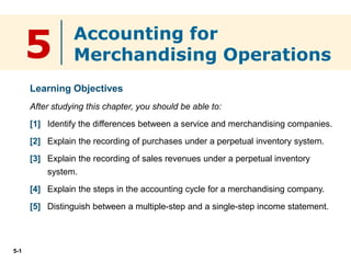 5-1
5
Learning Objectives
After studying this chapter, you should be able to:
[1] Identify the differences between a service and merchandising companies.
[2] Explain the recording of purchases under a perpetual inventory system.
[3] Explain the recording of sales revenues under a perpetual inventory
system.
[4] Explain the steps in the accounting cycle for a merchandising company.
[5] Distinguish between a multiple-step and a single-step income statement.
Accounting for
Merchandising Operations
 