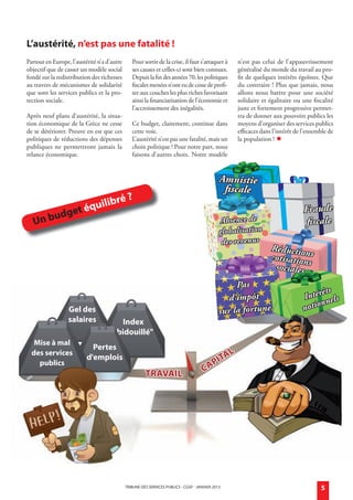L’austérité, n’est pas une fatalité !
            Partout en Europe, l’austérité n’a d’autre      Pour sortir de la crise, il faut s’attaquer à        n’est pas celui de l’appauvrissement
            objectif que de casser un modèle social         ses causes et celles-ci sont bien connues.           généralisé du monde du travail au pro-
            fondé sur la redistribution des richesses       Depuis la fin des années 70, les politiques          fit de quelques intérêts égoïstes. Que
            au travers de mécanismes de solidarité          fiscales menées n’ont eu de cesse de profi-          du contraire ! Plus que jamais, nous
            que sont les services publics et la pro-        ter aux couches les plus riches favorisant           allons nous battre pour une société
            tection sociale.                                ainsi la financiarisation de l’économie et           solidaire et égalitaire ou une fiscalité
                                                            l’accroissement des inégalités.                      juste et fortement progressive permet-
            Après neuf plans d’austérité, la situa-                                                              tra de donner aux pouvoirs publics les
            tion économique de la Grèce ne cesse            Ce budget, clairement, continue dans                 moyens d’organiser des services publics
            de se détériorer. Preuve en est que ces         cette voie.                                          efficaces dans l’intérêt de l’ensemble de
            politiques de réductions des dépenses           L’austérité n’est pas une fatalité, mais un          la population ! 
            publiques ne permettront jamais la              choix politique ! Pour notre part, nous
            relance économique.                             faisons d’autres choix. Notre modèle


                                                                                                          Amnistie
                                                                                                           fiscale
                                              bré         ?
                           e      t   é quili                                                                                                Fraude
                U   n budg                                                                                 Absence de                         fiscale
                                                                                                          globalisation
                                                                                                           des revenus
                                                                                                                               Réduction
                                                                                                                               cotisation s
                                                                                                                                sociales s
                                                                                                               Pas
                                                                                                                                                   êts
                                                                                                             d'impôt                         Intér nels
                                                                                                                                                   n
                               Gel des                                                                    sur la fortune                     notio
                               salaires              index
                                                  "bidouillé"
                mise à mal
                                        Pertes
               des services                                                                                  L
                 publics
                                      d'emplois
                                                                                                       P iTa
                                                                   TraVaiL                        Ca




                                                         TRIBUNE DES SERVICES PUBLICS - CGSP - jaNVIER 2013                                         5


générale janvier 2013.indd 5                                                                                                                          18/12/12 11:09
 