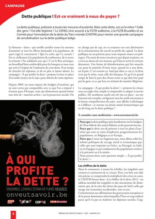 CamPaGne

                         dette publique ! est-ce vraiment à nous de payer ?

                   La dette publique, prétexte à toutes les mesures d’austérité. Mais cette dette, est-ce la nôtre ? Celle
                   des gens ? Est-elle légitime ? Le CEPaG s’est associé à la FGTB wallonne, à la FGTB Bruxelles et au
                   Comité pour l’annulation de la dette du Tiers-monde (CaDTM) pour mener une grande campagne
                   de sensibilisation sur la dette publique belge.

        La fameuse « dette » qui semble justifier toutes les mesures            ne change pas de cap, on va toujours vers une diminution
        d’austérité et tous les efforts demandés à la population, de            de la rémunération du travail au profit du capital. La dette
        quoi s’agit-il, exactement ? Qui l’a créée, qui l’a creusée ?           publique est un prétexte pour nous imposer toutes ces poli-
        Est-ce réellement à la population de rembourser, de se serrer           tiques. On essaie de nous convaincre que depuis toujours, on
        la ceinture ? Par solidarité avec qui ? C’est le flou artistique,       a vécu au-dessus de nos moyens, qu’il faut se serrer la ceinture
        un brouillard bien confortable pour les banques et tous ceux            désormais. Une forme de désinformation qui fait mouche
        qui sont à l’origine de l’explosion de cette dette. Il est temps        car, pour la majorité d’entre nous, quand on a une dette,
        de chercher les réponses, et de ne plus se laisser abuser. La           on la paie. C’est comme ça. Sauf que dans ce cas-ci, la dette
        campagne « À qui profite la dette » propose la mise en place            n’est pas la nôtre, mais celle des banques. Et qu’il est grand
        d’un audit citoyen sur le sujet, pour obtenir de vraies réponses.       temps de faire la part des choses entre ce qui doit être payé
                                                                                par les gens, et ce qui leur est réclamé de manière illégitime.
        Depuis 2009, on nous impose des budgets d’austérité, qui
        ne sont certes pas comparables avec ce que l’on a imposé à              La campagne « À qui profite la dette ? » présente les choses
        d’autres pays d’Europe, mais qui démontrent quand même                  sous un angle clair, simple à comprendre et adapté à tous les
        une série de « marches arrière » sur la protection sociale. On          publics. De nombreux outils ont été mis en place : un site
                                                                                Internet très complet, où figurent tous les outils nécessaires à
                                                                                la bonne compréhension du sujet ; une affiche à télécharger
                                                                                et à diffuser ; et surtout un dessin animé humoristique qui
                                                                                en dit long sur la dette publique !

                                                                                À consulter sans modération : www.onveutsavoir.be

                                                                                  Parce que la dette publique pèse lourdement sur les budgets
                                                                                  de l’État fédéral, des entités fédérées et des pouvoirs locaux.
                                                                                  Parce que la dette sert de prétexte à tous les plans d’aus-
                                                                                  térité qui sont en train d’asphyxier progressivement les
                                                                                  populations, en Belgique et en Europe.
                                                                                  Parce que si nous ne réagissons pas, nous allons subir les
                                                                                  mêmes politiques de saccage social et économique que
                                                                                  celles qui sont imposées en Grèce, au Portugal, en Italie
                                                                                  ou en Espagne et qui condamnent des populations entières
                                                                                  à la précarité ou à la misère.
                                                                                  Nous posons donc cette question simple : « À qui profite
                                                                                  la dette ? »

                                                                                Les chiffres de la dette
                                                                                Nous le constatons, à toutes les échelles, les inégalités sont
                                                                                criantes et continuent de se creuser. Pour s’en faire une idée
                                                                                très précise, et comprendre la multiplicité des crises en cours,
                                                                                le CADTM brosse dans « Les chiffres de la dette 2012 » un
                                                                                tableau mondial des inégalités et des mécanismes de domi-
                                                                                nation qui, de la crise des dettes des pays du Sud à celle qui
                                                                                ravage nos économies occidentales, sont en jeu.
                                                                                Contrairement aux affirmations des gouvernants européens et
                                                                                de la presse dominante selon lesquelles l’État est trop endetté
                                                                                parce qu’il n’a pas su maîtriser ses dépenses sociales, l’aug-



             6                                           TRIBUNE DES SERVICES PUBLICS - CGSP - jaNVIER 2013




générale janvier 2013.indd 6                                                                                                                        18/12/12 11:09
 