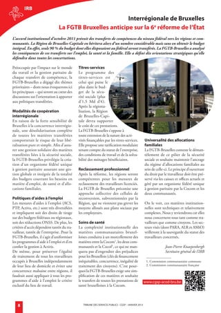 irB
                                                                interrégionale de Bruxelles
                                       La FGTB Bruxelles anticipe sur la 6e réforme de l’état
        L’accord institutionnel d’octobre 2011 prévoit des transferts de compétences du niveau fédéral vers les régions et com-
        munautés. La Région de Bruxelles-Capitale en héritera alors d’un nombre considérable mais sans en obtenir le budget
        intégral. En effet, seuls 90 % du budget dont elles disposaient au fédéral seront transférés. La FGTB-Bruxelles a analysé
        les conséquences de ces transferts sur l’emploi, la santé et la famille. Elle a défini dix orientations stratégiques qu’elle
        défendra dans toutes les concertations.

        Préoccupée par l’impact sur le monde        Titres-services
        du travail et la gestion paritaire de       Le programme des
        chaque transfert de compétence, la          titres-services est
        FGTB-Bruxelles a dégagé dix thèmes          celui qui puise le
        prioritaires – dont nous évoquerons ici     plus dans le bud-
        les principaux – qui seront au cœur des     get de la sécu-
        discussions sur l’orientation à apporter    rité sociale (plus
        aux politiques transférées.                 d’1,5 Md d’€).
                                                    Après la régiona-
        modalités de coopération                    lisation, la Région
        interrégionale                              de Bruxelles-Capi-
        En raison de la forte sensibilité de        tale devra supporter
        Bruxelles à la concurrence interrégio-      le coût de ces prestations.
        nale, une désolidarisation complète         La FGTB-Bruxelles s’oppose à
        de toutes les matières transférées          toute extension de la nature des acti-
        comporterait le risque de leur libé-        vités finançables par les titres-services.              Universalité des allocations
        ralisation pure et simple. Afin d’assu-     Elle propose une tarification modulaire                 familiales
        rer une gestion solidaire des matières      tenant compte du statut de l’entreprise,                La FGTB-Bruxelles conteste le déman-
        transférées liées à la sécurité sociale,    des conditions de travail et de la solva-               tèlement de ce pilier de la sécurité
        la FGTB-Bruxelles privilégie la créa-       bilité des ménages bénéficiaires.                       sociale et souhaite maintenir l’ancrage
        tion d’un organisme fédéré unique                                                                   du régime d’allocations familiales au
        à gestion paritaire assurant une ges-       reclassement professionnel                              sein de celle-ci. Le principe d’ouverture
        tion globale et intégrée de la totalité     Après la réforme, les régions seront                    du droit par le travailleur doit être pré-
        des budgets couvrant les besoins en         compétentes pour les mesures de                         servé via les caisses et offices actuels et
        matière d’emploi, de santé et d’allo-       reclassement des travailleurs licenciés.                géré par un organisme fédéré unique
        cations familiales.                         La FGTB de Bruxelles préconise une                      à gestion paritaire par la Cocom et les
                                                    approche collective des cellules de                     deux communautés.
        Politiques d’aides à l’emploi               reconversion, subventionnées par la
        Les mesures d’aides à l’emploi (ACS,        Région, qui ne viennent pas grever les                  On le voit, ces matières institution-
        PTP, Activa, etc.) sont très diversifiées   moyens alloués aux plans sociaux par                    nelles sont techniques et relativement
        et impliquent soit des droits de tirage     les employeurs.                                         complexes. Nous y reviendrons car elles
        sur des budgets fédéraux ou régionaux,                                                              nous concernent tous tant comme tra-
        soit des réductions ONSS. De plus, les      soins de santé                                          vailleurs que comme citoyens. Les sec-
        critères d’accès dépendent tantôt du tra-   La complexité institutionnelle des                      teurs visés (dont PARA, ALR et AMiO)
        vailleur, tantôt de l’entreprise. Pour la   matières communautaires bruxel-                         veilleront à la sauvegarde du statut des
        FGTB-Bruxelles, il s’agit d’uniformiser     loises conduira à un morcellement des                   travailleurs concernés.
        les programmes d’aide à l’emploi et d’en    matières entre la Cocom1, les deux com-
        confier la gestion à Actiris.               munautés et la Cocof1, ce qui ne man-                                 Jean-Pierre Knaepenbergh
        De même, pour préserver l’égalité           quera pas d’engendrer des préjudices                                  Secrétaire général de l’IRB
        de traitement de tous les travailleurs      pour les Bruxellois (clés de financement
        occupés à Bruxelles indépendamment          inéquitables, concurrence, inégalité de                  1. Commission communautaire commune
        de leur lieu de domicile et éviter une      traitement des citoyens). C’est pour-                    2. Commission communautaire française
        concurrence malsaine entre régions, il      quoi la FGTB-Bruxelles exige une sim-
        faudrait aussi appliquer à tous les pro-    plification de ces matières et souhaite
        grammes d’aide à l’emploi le critère        le transfert de toutes les prestations de               www.cgsp-acod-bru.be
        exclusif du lieu de travail.                santé bruxelloises à la Cocom.



             8                                         TRIBUNE DES SERVICES PUBLICS - CGSP - jaNVIER 2013




générale janvier 2013.indd 8                                                                                                                          18/12/12 11:09
 
