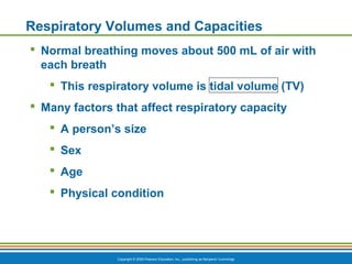 Copyright © 2009 Pearson Education, Inc., publishing as Benjamin Cummings
Respiratory Volumes and Capacities
 Normal breathing moves about 500 mL of air with
each breath
 This respiratory volume is tidal volume (TV)
 Many factors that affect respiratory capacity
 A person’s size
 Sex
 Age
 Physical condition
 