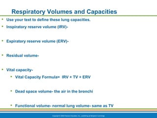 Copyright © 2009 Pearson Education, Inc., publishing as Benjamin Cummings
Respiratory Volumes and Capacities
 Use your text to define these lung capacities.
 Inspiratory reserve volume (IRV)-
 Expiratory reserve volume (ERV)-
 Residual volume-
 Vital capacity-
 Vital Capacity Formula= IRV + TV + ERV
 Dead space volume- the air in the bronchi
 Functional volume- normal lung volume- same as TV
 