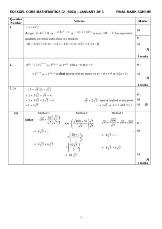 EDEXCEL CORE MATHEMATICS C1 (6663) – JANUARY 2013 FINAL MARK SCHEME
Question
Number
Scheme Marks
1. 2
(1 4 )x x−
B1
Accept
2
( 4 1)x x− + or
2
(4 1)x x− − or
2
( 1 4 )x x− − + or even
21
44 ( )x x− or equivalent
quadratic (or initial cubic) into two brackets M1
(1 2 )(1 2 ) or (2 1)(2 1) or (2 1)( 2 1)x x x x x x x x x− + − − + − − − A1
[3]
3 marks
2. ( )
2 32 3 3 3(2 3)
(8 2 ) 2 or 2
xx x ax b++ + +
= = with a = 6 or b = 9 M1
6 9
2 x +
= 3(2 3)
2 x
or +
= as final answer with no errors or ( )6 9y x= + or 3(2x + 3) A1
[2]
2 marks
3. (i)
( )( )5 8 1 2− +
5 5 2 8 4= + − − M1
5 5 2 2 2 4= + − − 8 2 2 ,= seen or implied at any point. B1
1 3 2= + 1 3 2+ or 1 and 3.a b= = A1 [3]
(ii) Method 1 Method 2 Method 3
Either
530
80
5 5
 
+  ÷ ÷
  Or
400 30 5
5 5
 +
 ÷ ÷
 
900
80 80 180
5
+ = + M1
4 5 ...+=
20 .. ..
.. ..
+ 
=  ÷
 
.
4 5 ...+=
B1
4 5 6 5+= 50 5
5
 
=  ÷ ÷
 
4 5 6 5+=
10 5= A1
[3]
6 marks
1
 
