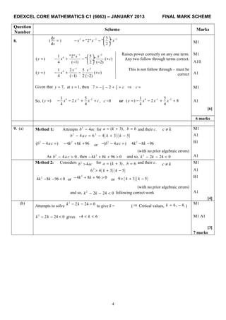 EDEXCEL CORE MATHEMATICS C1 (6663) – JANUARY 2013 FINAL MARK SCHEME
Question
Number
Scheme Marks
8.
3 2 3d 5
( ) "2" " "
d 2
y
x x x
x
− − 
= − + −  ÷
 
M1
1 2
41 "2" 5
( ) " " ( )
4 ( 1) 2 ( 2)
x x
y x c
− −
 
= − + − + ÷
− − 
Raises power correctly on any one term. M1
Any two follow through terms correct.
A1ft
1 2
41 2 5
( ) ( )
4 ( 1) 2 ( 2)
x x
y x c
− −
= − + − +
− −
This is not follow through – must be
correct A1
Given that 7, at 1, theny x= = 51
4 4
7 2 c c= − − + + ⇒ = M1
So, 4 1 21 5
( ) 2
4 4
y x x x c− −
= − − + + , c =8 or 4 1 21 5
( ) 2 8
4 4
y x x x− −
= − − + + A1
[6]
6 marks
9. (a) Method 1: Attempts 2
4b ac− for ( 3),a k= + 6b = and their c. c k≠ M1
( ) ( )2 2
4 6 4 3 5b a c k k− = − + − A1
2
( 4 )b ac− = 2
4 8 96k k− + + or
2
( 4 )b ac− − = 2
4 8 96k k− −
(with no prior algebraic errors)
B1
As 2
4 0b ac− > , then 2
4 8 96 0k k− + + > and so, 2
2 24 0k k− − < A1
Method 2: Considers 2
4b ac> for ( 3),a k= + 6b = and their c. c k≠ M1
( ) ( )2
6 4 3 5k k> + − A1
2
4 8 96 0k k− − < or
2
4 8 96 0k k− + + > or ( ) ( )9 3 5k k> + −
(with no prior algebraic errors)
B1
and so, 2
2 24 0k k− − < following correct work A1
[4]
(b)
Attempts to solve
2
2 24 0k k− − = to give k = (⇒ Critical values, 6, 4.k = − )
M1
2
2 24 0k k− − < gives -4 6k< < M1 A1
[3]
7 marks
4
 