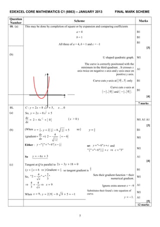 EDEXCEL CORE MATHEMATICS C1 (6663) – JANUARY 2013 FINAL MARK SCHEME
Question
Number
Scheme Marks
10. (a) This may be done by completion of square or by expansion and comparing coefficients
a = 4 B1
b = 1 B1
All three of a = 4, b = 1 and c = –1
B1
[3]
(b)
U shaped quadratic graph. M1
The curve is correctly positioned with the
minimum in the third quadrant. . It crosses x
axis twice on negative x axis and y axis once on
positive y axis.
A1
Curve cuts y-axis at { }( )0 , 3 .only B1
Curve cuts x-axis at
{ }( )3
2
, 0− and { }( )1
2
, 0 .− B1
[4]
7 marks
11. : 2 8 5, 0C y x x x= − + …
(a)
1
2
So, 2 8 5y x x= − +
{ }
1
2
d
2 4 0
d
y
x
x
−
= − + ( x > 0 ) M1 A1 A1
[3]
(b) (When 1
4 ,x = ( ) ( )1 1
4 4
2 8 5y = − + so ) 3
2y = B1
( )
{ }1
4
d 4
(gradient ) 2 6
d
y
x
= = − = − M1
Either : ( )3 1
2 4
" " " 6"y x− = − − or: " 6"y x c= − + and
( )3 1
2 4" " " 6" "3"c c= − + ⇒ =
M1
So 6 3y x= − + A1
[4]
(c) Tangent at Q is parallel to 2 3 18 0x y− + =
2 2
3 3( 6 ) Gradient .y x= + ⇒ = so tangent gradient is
2
3 B1
So,
4 2
"2 " " "
3x
− = Sets their gradient function = their
numerical gradient.
M1
4 4
9
3
x
x
⇒ = ⇒ = Ignore extra answer x = –9 A1
When 9,x = ( )2 9 8 9 5 1y = − + = −
Substitutes their found x into equation of
curve.
M1
1.y = − A1
[5]
12 marks
5
x
y
 