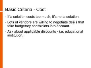 Basic Criteria - Cost
• If a solution costs too much, it’s not a solution.
• Lots of vendors are willing to negotiate deals that
take budgetary constraints into account.
• Ask about applicable discounts - i.e. educational
institution.
 