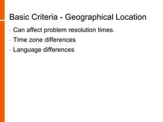 Basic Criteria - Geographical Location
• Can affect problem resolution times.
• Time zone differences
• Language differences
 