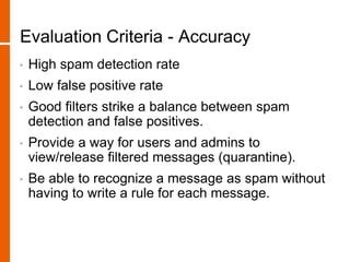 Evaluation Criteria - Accuracy
• High spam detection rate
• Low false positive rate
• Good filters strike a balance between spam
detection and false positives.
• Provide a way for users and admins to
view/release filtered messages (quarantine).
• Be able to recognize a message as spam without
having to write a rule for each message.
 