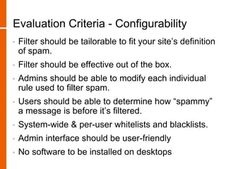 Evaluation Criteria - Configurability
• Filter should be tailorable to fit your site’s definition
of spam.
• Filter should be effective out of the box.
• Admins should be able to modify each individual
rule used to filter spam.
• Users should be able to determine how “spammy”
a message is before it’s filtered.
• System-wide & per-user whitelists and blacklists.
• Admin interface should be user-friendly
• No software to be installed on desktops
 