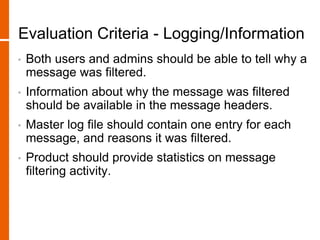 Evaluation Criteria - Logging/Information
• Both users and admins should be able to tell why a
message was filtered.
• Information about why the message was filtered
should be available in the message headers.
• Master log file should contain one entry for each
message, and reasons it was filtered.
• Product should provide statistics on message
filtering activity.
 
