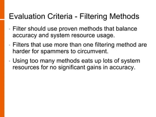 Evaluation Criteria - Filtering Methods
• Filter should use proven methods that balance
accuracy and system resource usage.
• Filters that use more than one filtering method are
harder for spammers to circumvent.
• Using too many methods eats up lots of system
resources for no significant gains in accuracy.
 