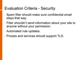 Evaluation Criteria - Security
• Spam filter should make sure confidential email
stays that way.
• Filter shouldn’t send information about your site to
anyone without your permission.
• Automated rule updates.
• Proxies and services should support TLS.
 