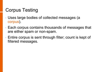 Corpus Testing
• Uses large bodies of collected messages (a
corpus).
• Each corpus contains thousands of messages that
are either spam or non-spam.
• Entire corpus is sent through filter; count is kept of
filtered messages.
 
