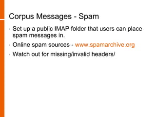 Corpus Messages - Spam
• Set up a public IMAP folder that users can place
spam messages in.
• Online spam sources - www.spamarchive.org
• Watch out for missing/invalid headers/
 