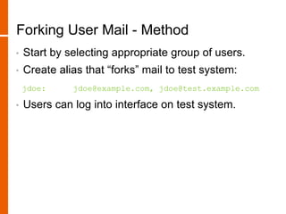 Forking User Mail - Method
• Start by selecting appropriate group of users.
• Create alias that “forks” mail to test system:
jdoe: jdoe@example.com, jdoe@test.example.com
• Users can log into interface on test system.
 
