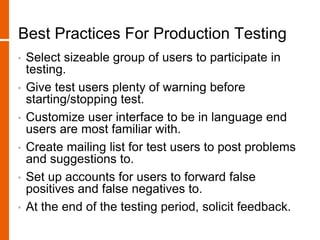 Best Practices For Production Testing
• Select sizeable group of users to participate in
testing.
• Give test users plenty of warning before
starting/stopping test.
• Customize user interface to be in language end
users are most familiar with.
• Create mailing list for test users to post problems
and suggestions to.
• Set up accounts for users to forward false
positives and false negatives to.
• At the end of the testing period, solicit feedback.
 