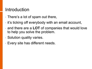 Introduction
• There’s a lot of spam out there,
• it’s ticking off everybody with an email account,
• and there are a LOT of companies that would love
to help you solve the problem.
• Solution quality varies.
• Every site has different needs.
 
