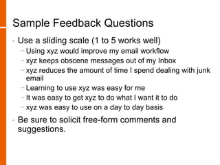 Sample Feedback Questions
• Use a sliding scale (1 to 5 works well)
− Using xyz would improve my email workflow
− xyz keeps obscene messages out of my Inbox
− xyz reduces the amount of time I spend dealing with junk
email
− Learning to use xyz was easy for me
− It was easy to get xyz to do what I want it to do
− xyz was easy to use on a day to day basis
• Be sure to solicit free-form comments and
suggestions.
 