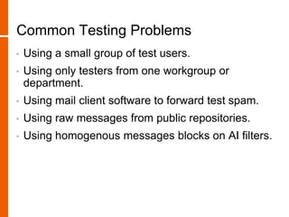 Common Testing Problems
• Using a small group of test users.
• Using only testers from one workgroup or
department.
• Using mail client software to forward test spam.
• Using raw messages from public repositories.
• Using homogenous messages blocks on AI filters.
 
