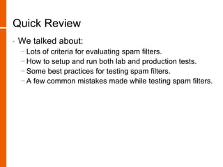 Quick Review
• We talked about:
− Lots of criteria for evaluating spam filters.
− How to setup and run both lab and production tests.
− Some best practices for testing spam filters.
− A few common mistakes made while testing spam filters.
 