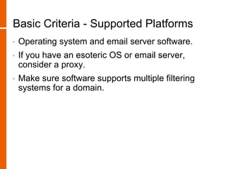Basic Criteria - Supported Platforms
• Operating system and email server software.
• If you have an esoteric OS or email server,
consider a proxy.
• Make sure software supports multiple filtering
systems for a domain.
 