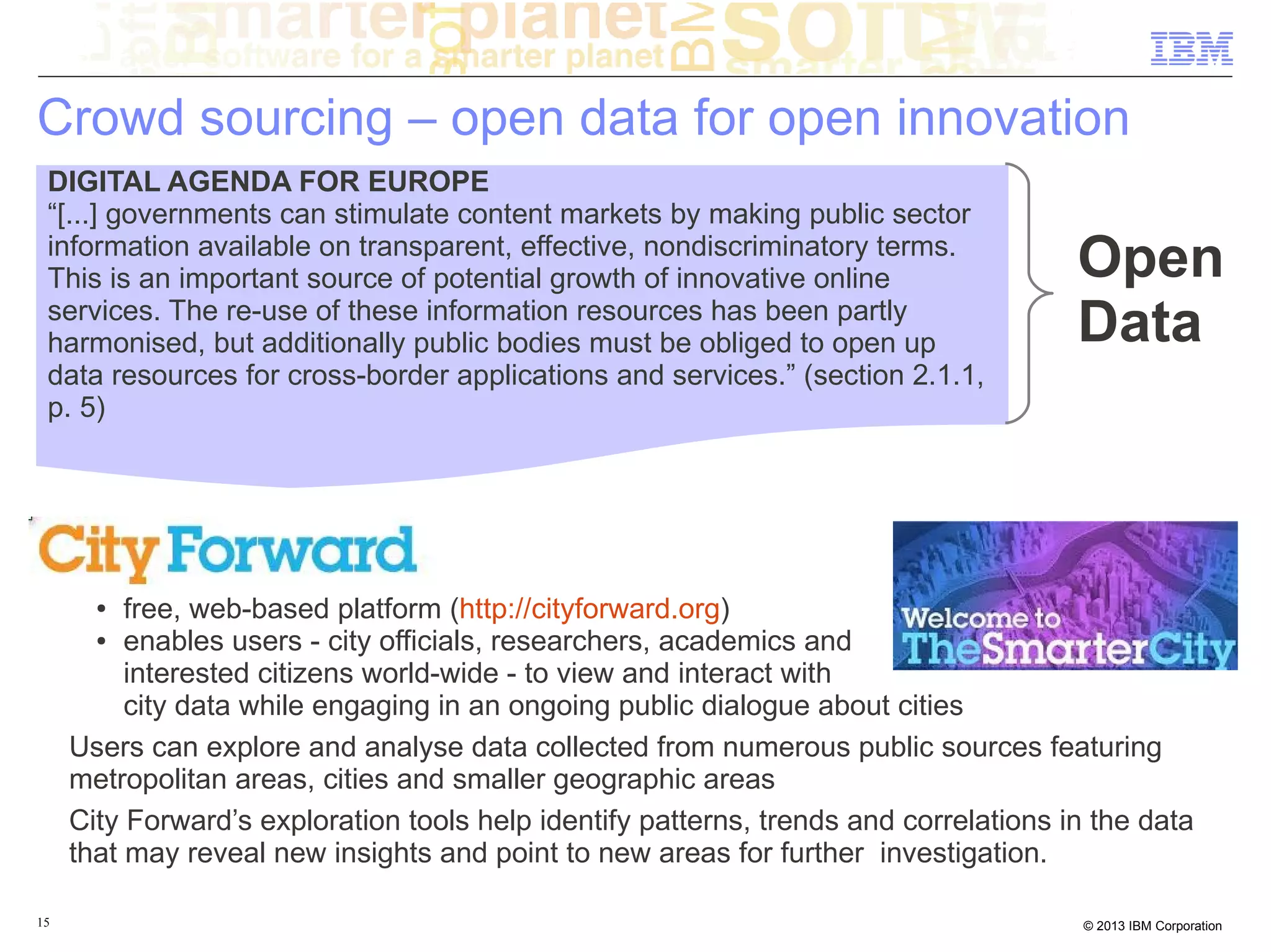 Crowd sourcing – open data for open innovation
 DIGITAL AGENDA FOR EUROPE
 “[...] governments can stimulate content markets by making public sector
 information available on transparent, effective, nondiscriminatory terms.
 This is an important source of potential growth of innovative online                  Open
 services. The re-use of these information resources has been partly
 harmonised, but additionally public bodies must be obliged to open up                 Data
 data resources for cross-border applications and services.” (section 2.1.1,
 p. 5)




       ●  free, web-based platform (http://cityforward.org)
       ● enables users - city officials, researchers, academics and

          interested citizens world-wide - to view and interact with
          city data while engaging in an ongoing public dialogue about cities
     Users can explore and analyse data collected from numerous public sources featuring
     metropolitan areas, cities and smaller geographic areas
     City Forward’s exploration tools help identify patterns, trends and correlations in the data
     that may reveal new insights and point to new areas for further investigation.

15                                                                                     © 2013 IBM Corporation
 