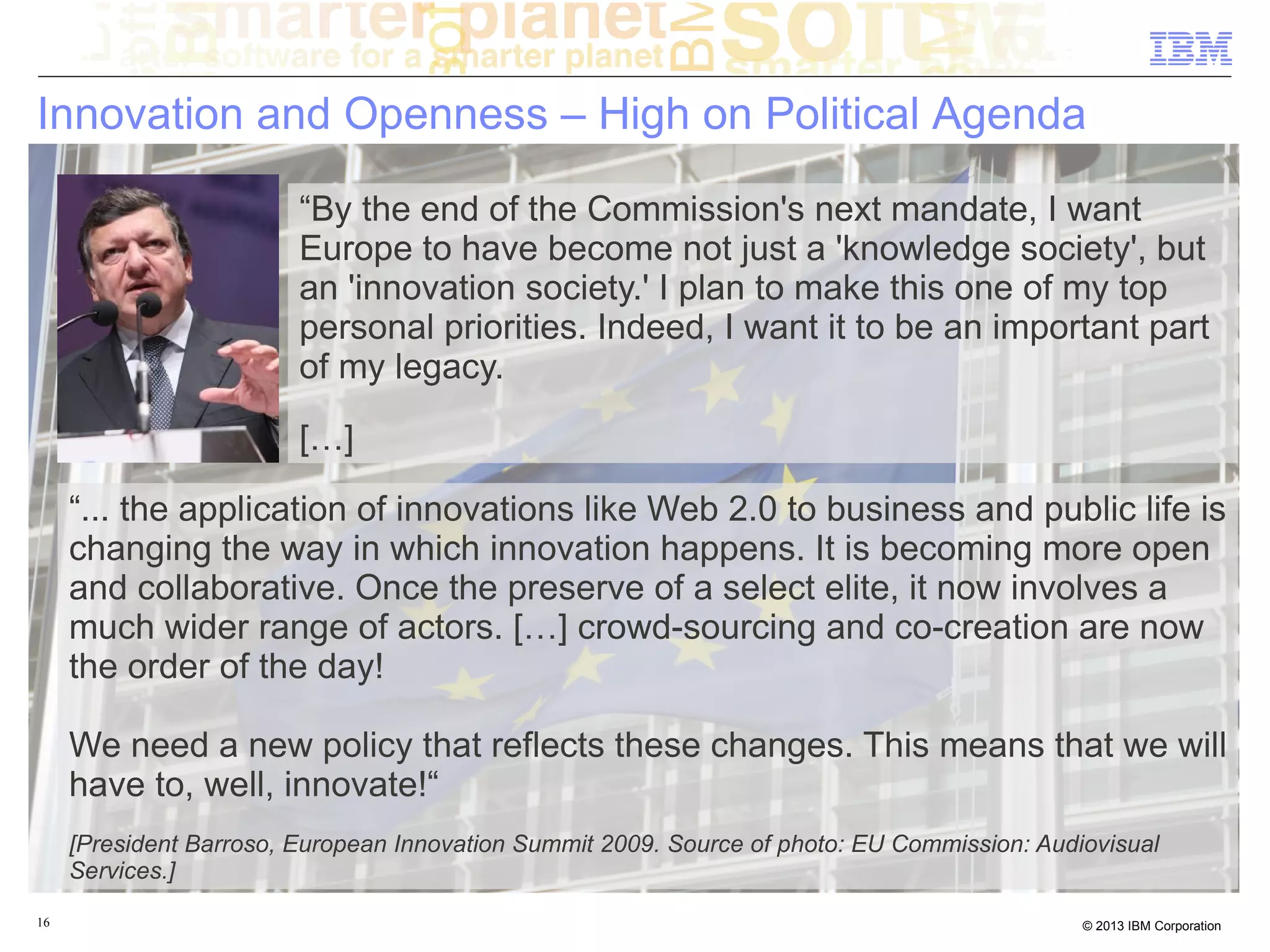 Innovation and Openness – High on Political Agenda

                         “By the end of the Commission's next mandate, I want
                         Europe to have become not just a 'knowledge society', but
                         an 'innovation society.' I plan to make this one of my top
                         personal priorities. Indeed, I want it to be an important part
                         of my legacy.

                         […]

     “... the application of innovations like Web 2.0 to business and public life is
     changing the way in which innovation happens. It is becoming more open
     and collaborative. Once the preserve of a select elite, it now involves a
     much wider range of actors. […] crowd-sourcing and co-creation are now
     the order of the day!

     We need a new policy that reflects these changes. This means that we will
     have to, well, innovate!“
     [President Barroso, European Innovation Summit 2009. Source of photo: EU Commission: Audiovisual
     Services.]
16                                                                                            © 2013 IBM Corporation
 