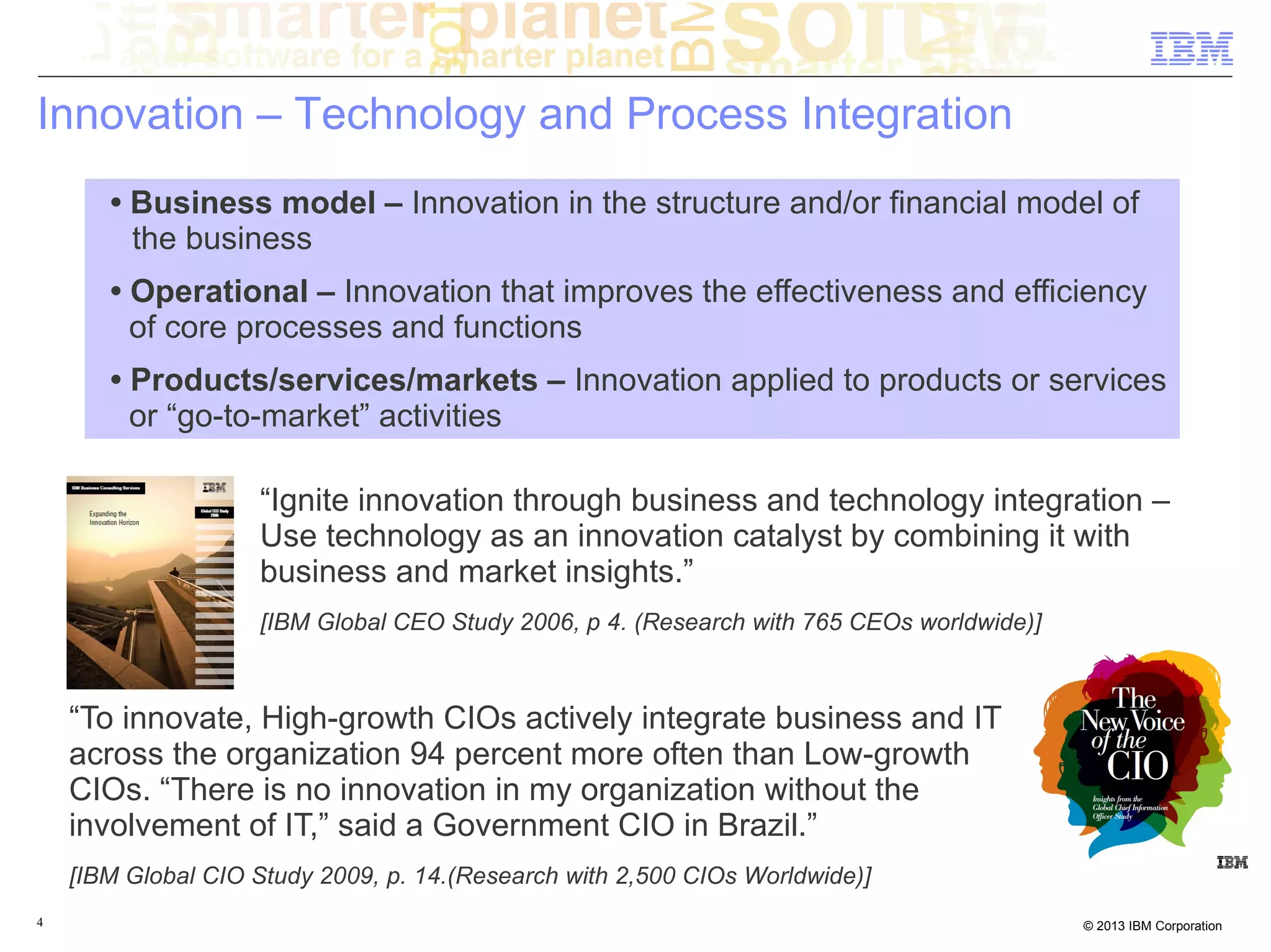 Innovation – Technology and Process Integration
       • Business model – Innovation in the structure and/or financial model of
         the business
       • Operational – Innovation that improves the effectiveness and efficiency
         of core processes and functions
       • Products/services/markets – Innovation applied to products or services
         or “go-to-market” activities

                    “Ignite innovation through business and technology integration –
                    Use technology as an innovation catalyst by combining it with
                    business and market insights.”
                    [IBM Global CEO Study 2006, p 4. (Research with 765 CEOs worldwide)]



    “To innovate, High-growth CIOs actively integrate business and IT
    across the organization 94 percent more often than Low-growth
    CIOs. “There is no innovation in my organization without the
    involvement of IT,” said a Government CIO in Brazil.”
    [IBM Global CIO Study 2009, p. 14.(Research with 2,500 CIOs Worldwide)]
4                                                                                          © 2013 IBM Corporation
 